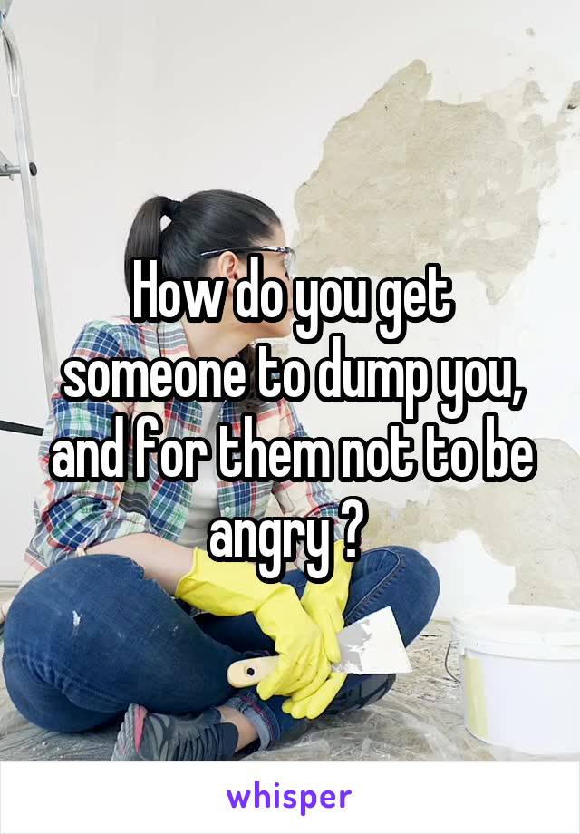 How do you get someone to dump you, and for them not to be angry ? 