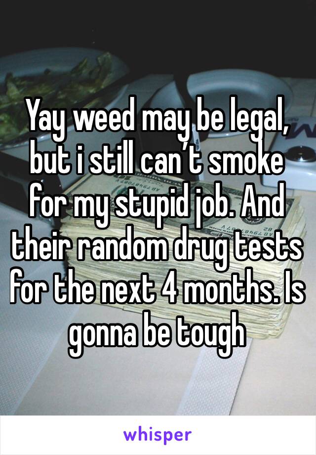 Yay weed may be legal, but i still can’t smoke for my stupid job. And their random drug tests for the next 4 months. Is gonna be tough 