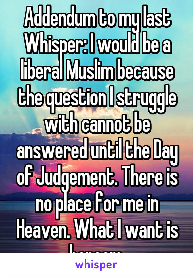 Addendum to my last Whisper: I would be a liberal Muslim because the question I struggle with cannot be answered until the Day of Judgement. There is no place for me in Heaven. What I want is haraam.