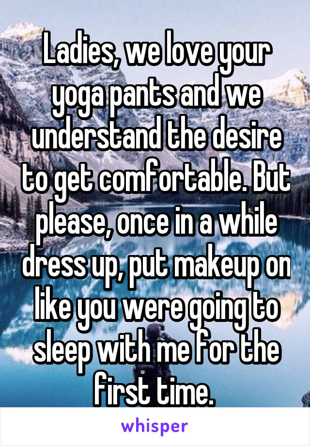 Ladies, we love your yoga pants and we understand the desire to get comfortable. But please, once in a while dress up, put makeup on like you were going to sleep with me for the first time. 