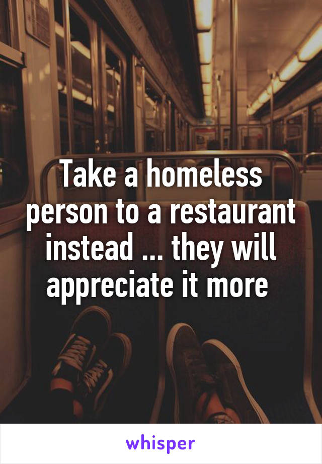 Take a homeless person to a restaurant instead ... they will appreciate it more 
