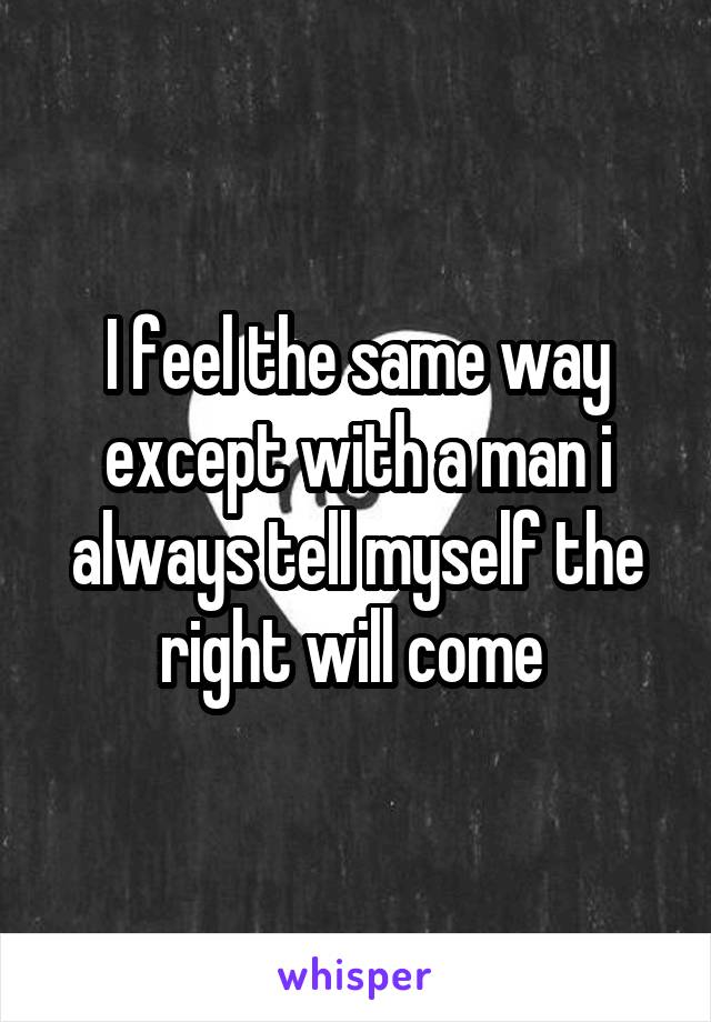 I feel the same way except with a man i always tell myself the right will come 