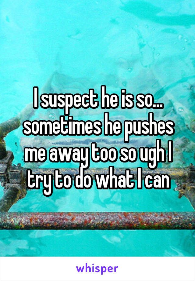 I suspect he is so... sometimes he pushes me away too so ugh I try to do what I can