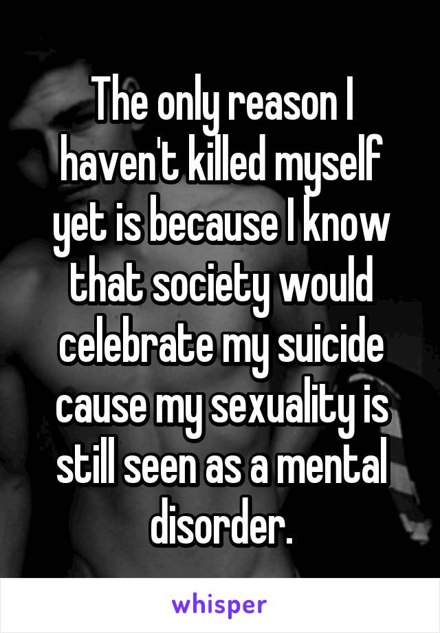 The only reason I haven't killed myself yet is because I know that society would celebrate my suicide cause my sexuality is still seen as a mental disorder.