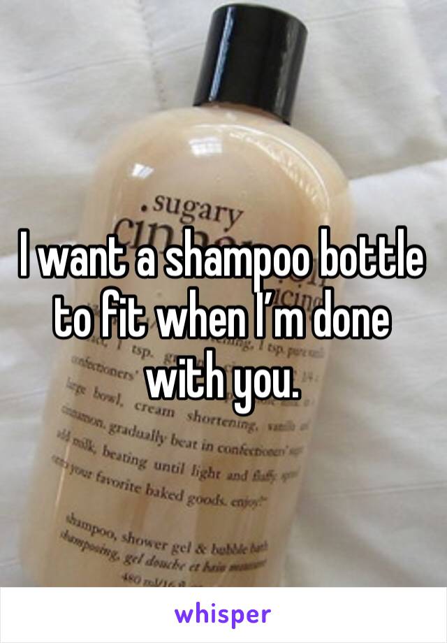 I want a shampoo bottle to fit when I’m done with you. 