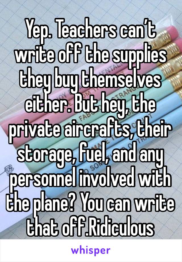 Yep. Teachers can’t write off the supplies they buy themselves either. But hey, the private aircrafts, their storage, fuel, and any personnel involved with the plane? You can write that off.Ridiculous