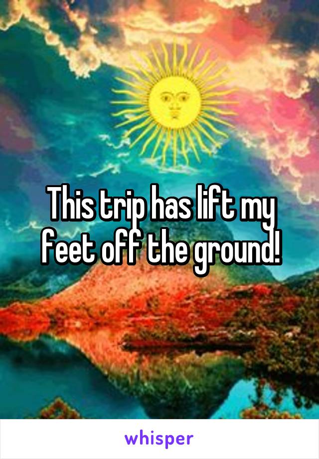 This trip has lift my feet off the ground!