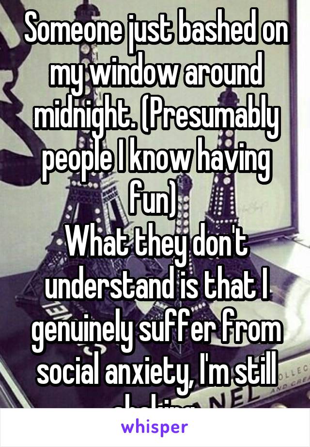 Someone just bashed on my window around midnight. (Presumably people I know having fun) 
What they don't understand is that I genuinely suffer from social anxiety, I'm still shaking.
