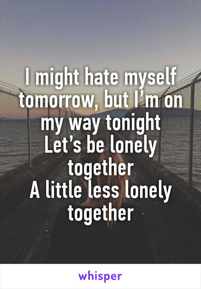 I might hate myself tomorrow, but I’m on my way tonight
Let’s be lonely together
A little less lonely together