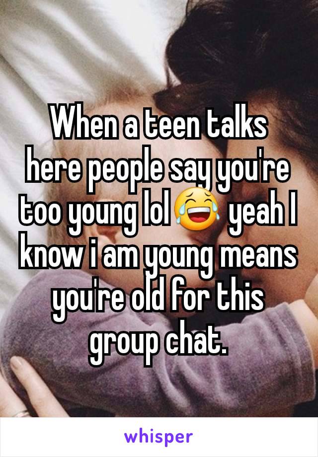 When a teen talks here people say you're too young lol😂 yeah I know i am young means you're old for this group chat.