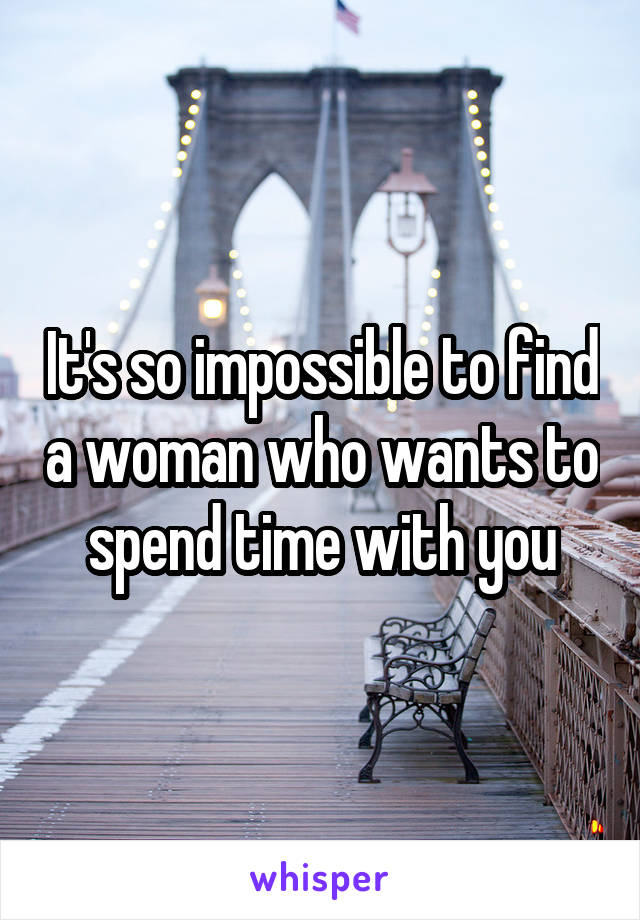 It's so impossible to find a woman who wants to spend time with you