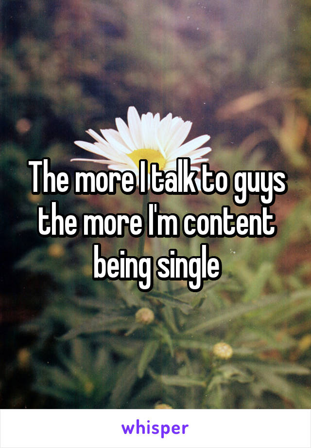 The more I talk to guys the more I'm content being single