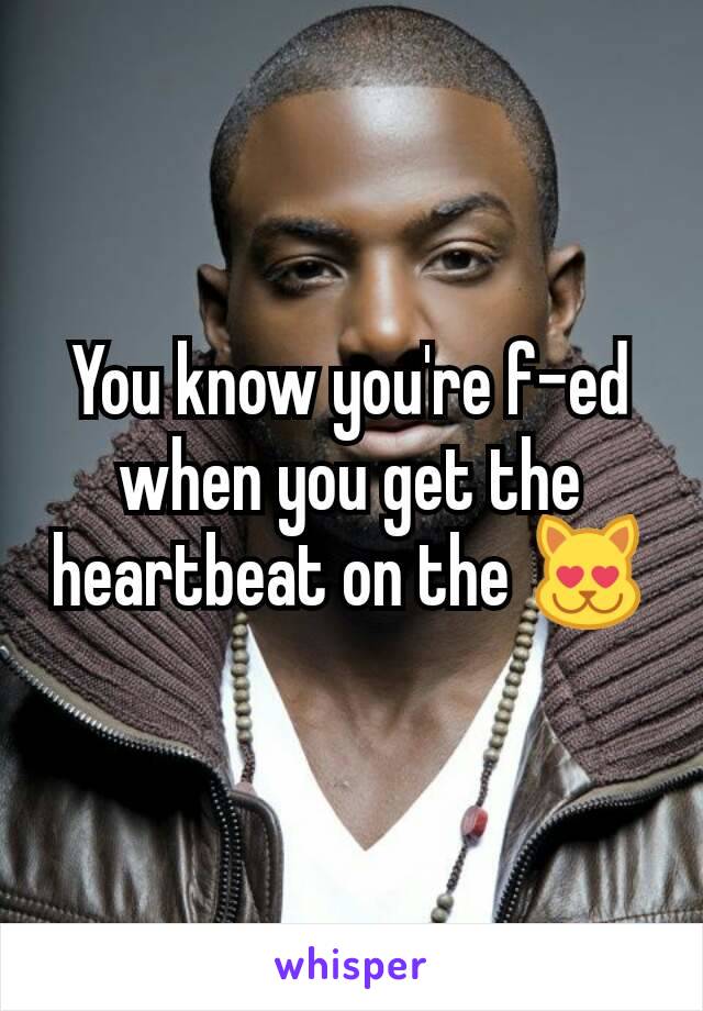 You know you're f-ed when you get the heartbeat on the 😻