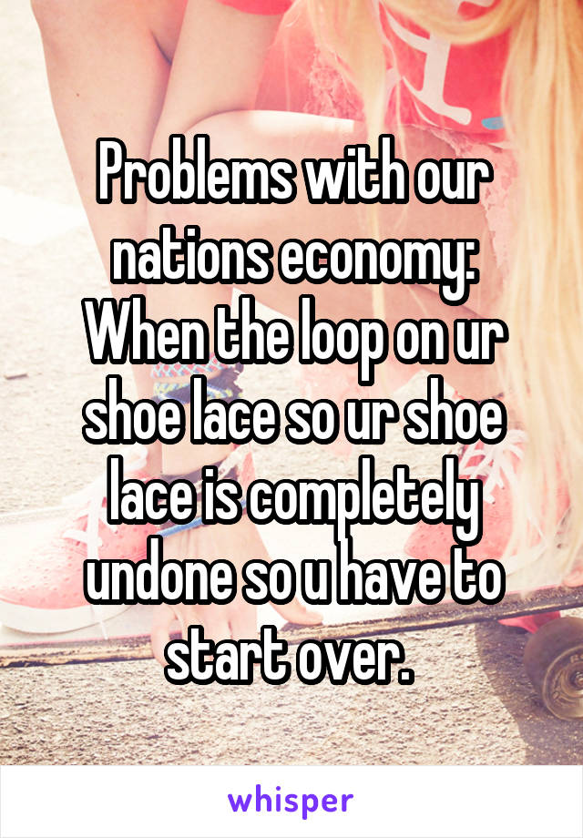 Problems with our nations economy:
When the loop on ur shoe lace so ur shoe lace is completely undone so u have to start over. 