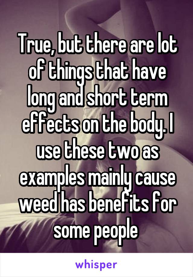 True, but there are lot of things that have long and short term effects on the body. I use these two as examples mainly cause weed has benefits for some people 