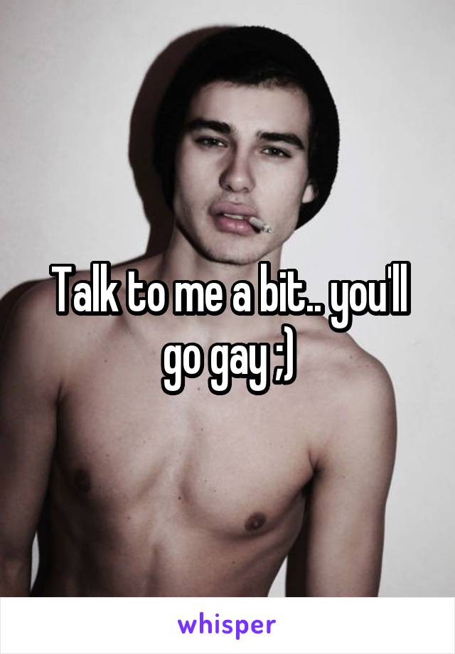 Talk to me a bit.. you'll go gay ;)