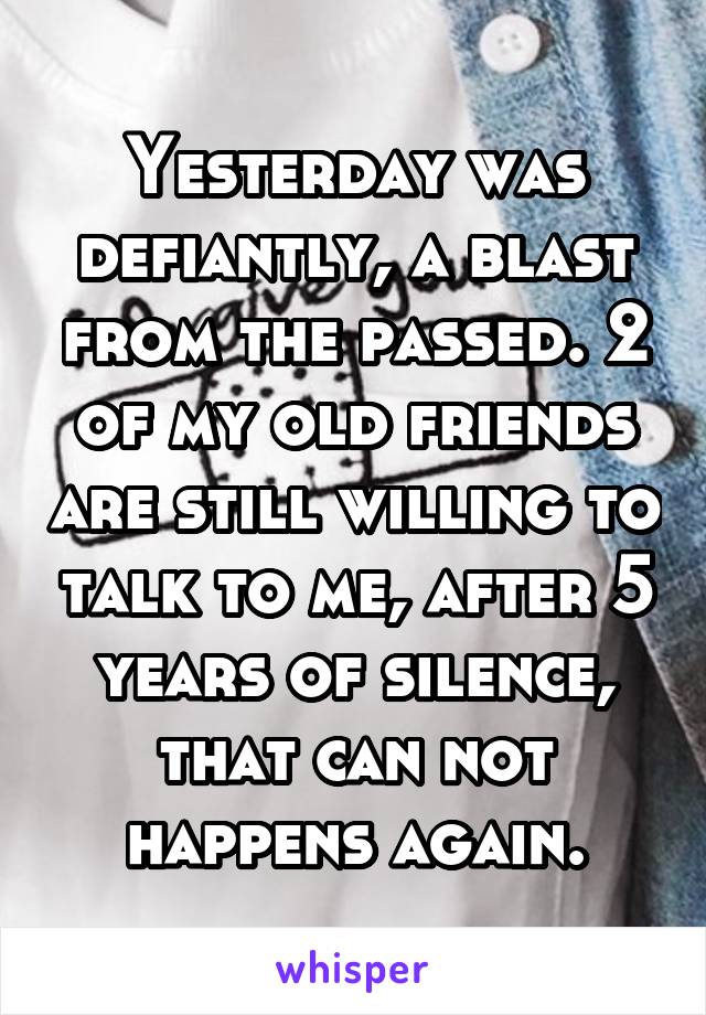Yesterday was defiantly, a blast from the passed. 2 of my old friends are still willing to talk to me, after 5 years of silence, that can not happens again.
