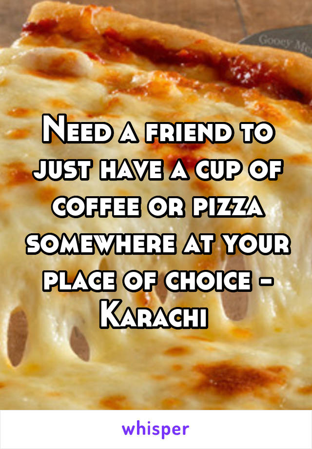 Need a friend to just have a cup of coffee or pizza somewhere at your place of choice - Karachi 