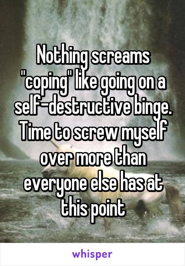 Nothing screams "coping" like going on a self-destructive binge. Time to screw myself over more than everyone else has at this point