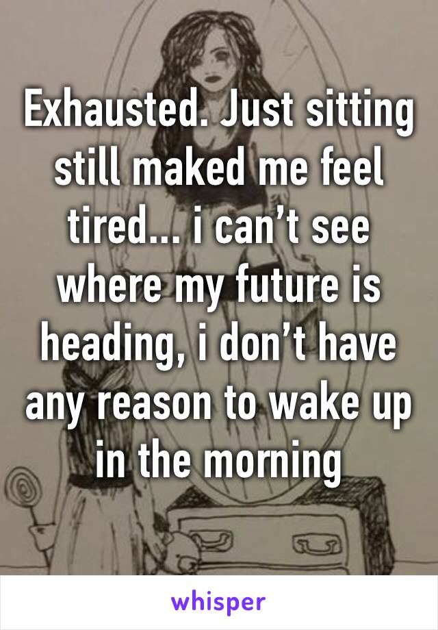 Exhausted. Just sitting still maked me feel tired... i can’t see where my future is heading, i don’t have any reason to wake up in the morning 