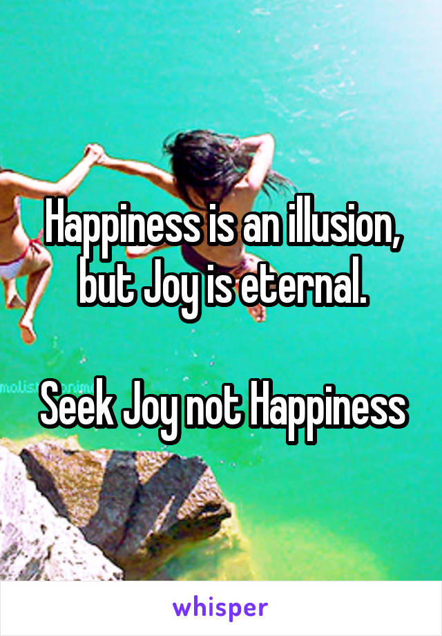 Happiness is an illusion, but Joy is eternal.

Seek Joy not Happiness