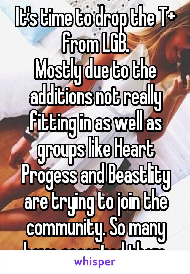 It's time to drop the T+ from LGB.
Mostly due to the additions not really fitting in as well as groups like Heart Progess and Beastlity are trying to join the community. So many have accepted them.