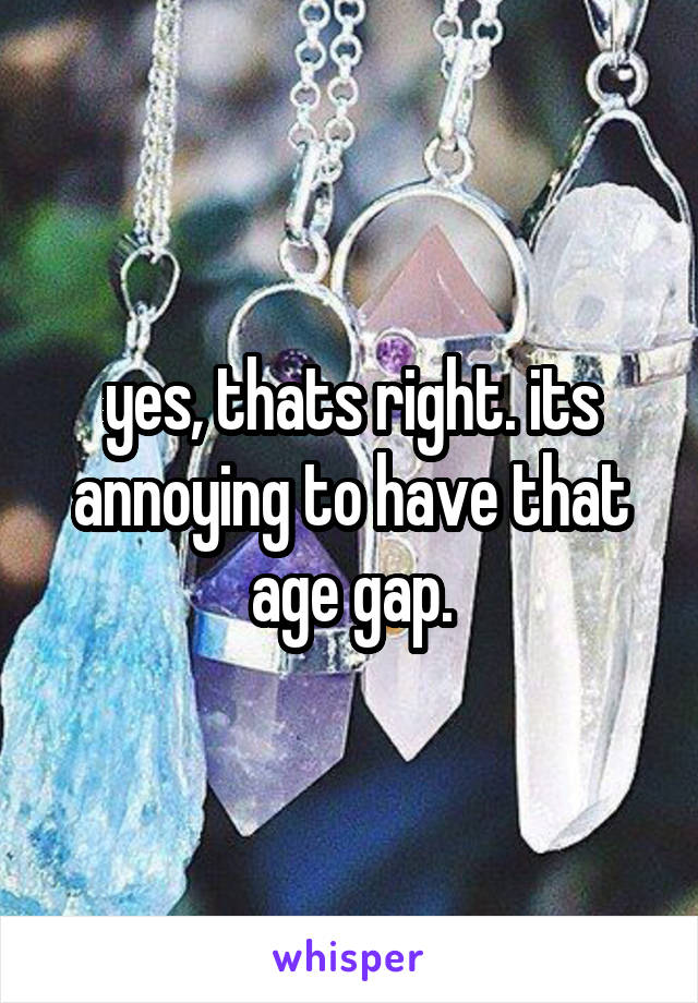 yes, thats right. its annoying to have that age gap.