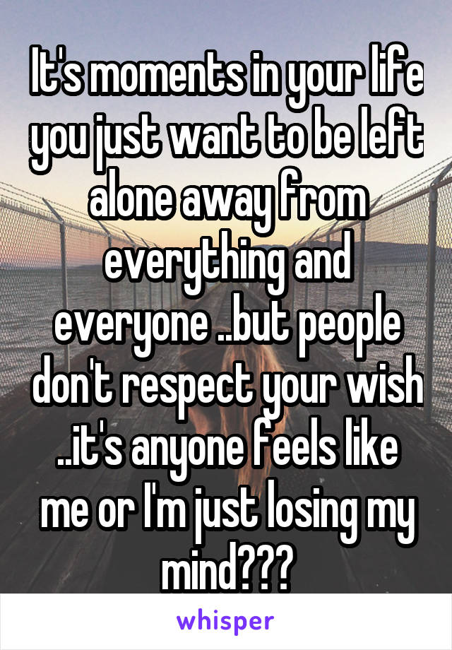 It's moments in your life you just want to be left alone away from everything and everyone ..but people don't respect your wish ..it's anyone feels like me or I'm just losing my mind???