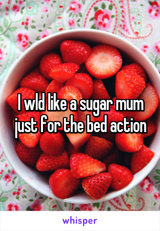 I wld like a sugar mum just for the bed action