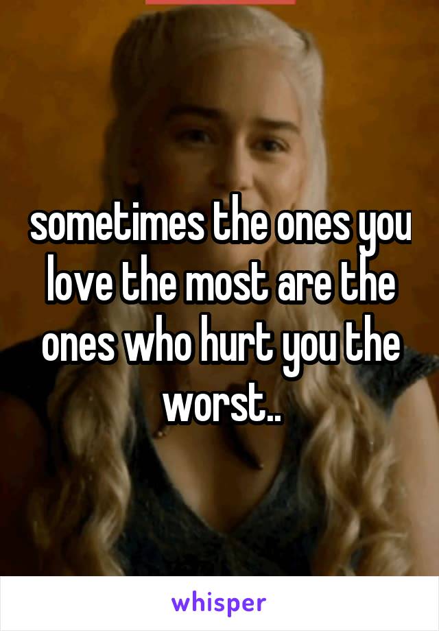 sometimes the ones you love the most are the ones who hurt you the worst..