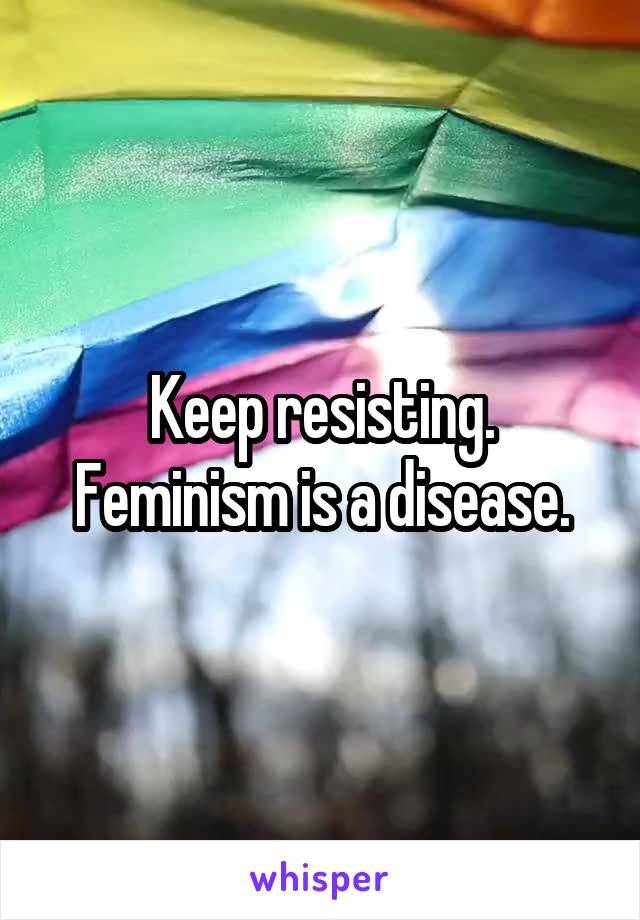 Keep resisting. Feminism is a disease.
