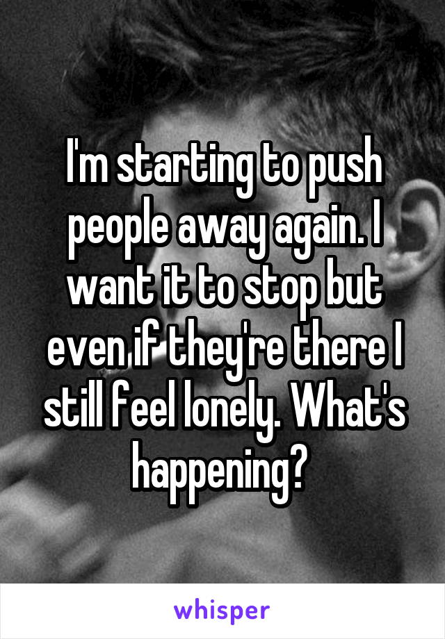 I'm starting to push people away again. I want it to stop but even if they're there I still feel lonely. What's happening? 