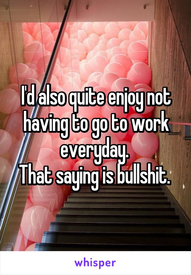 I'd also quite enjoy not having to go to work everyday. 
That saying is bullshit. 