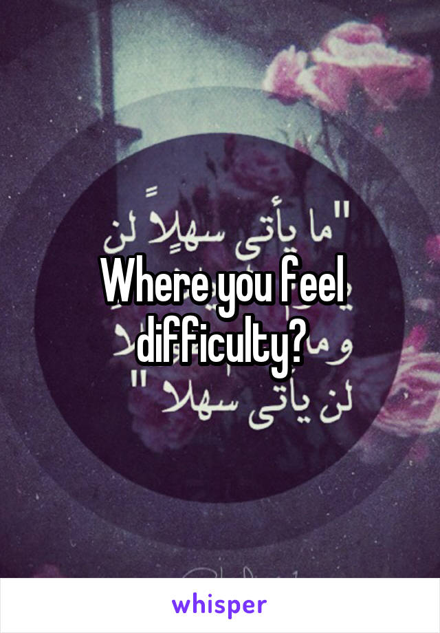 Where you feel difficulty?