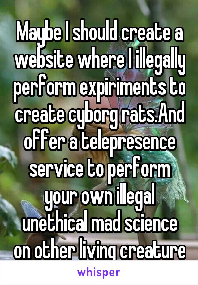 Maybe I should create a website where I illegally perform expiriments to create cyborg rats.And offer a telepresence service to perform your own illegal unethical mad science on other living creature