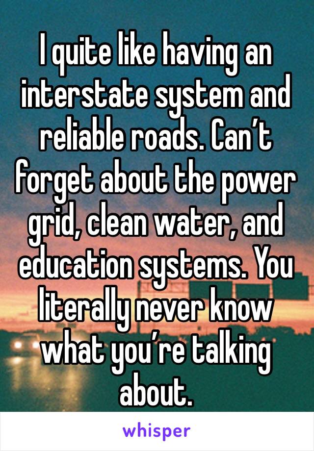 I quite like having an interstate system and reliable roads. Can’t forget about the power grid, clean water, and education systems. You literally never know what you’re talking about.