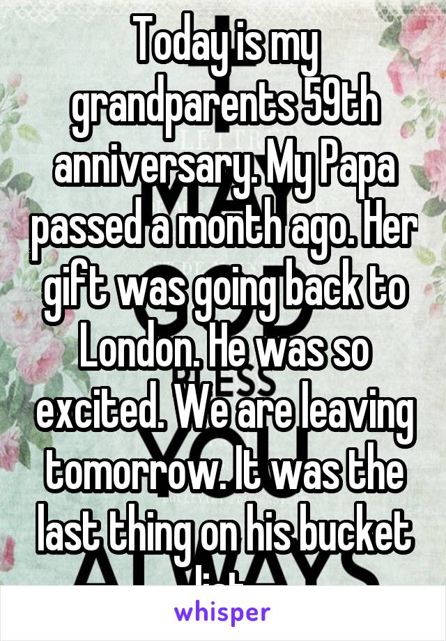 Today is my grandparents 59th anniversary. My Papa passed a month ago. Her gift was going back to London. He was so excited. We are leaving tomorrow. It was the last thing on his bucket list.