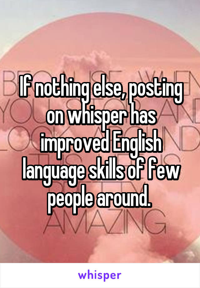 If nothing else, posting on whisper has improved English language skills of few people around. 