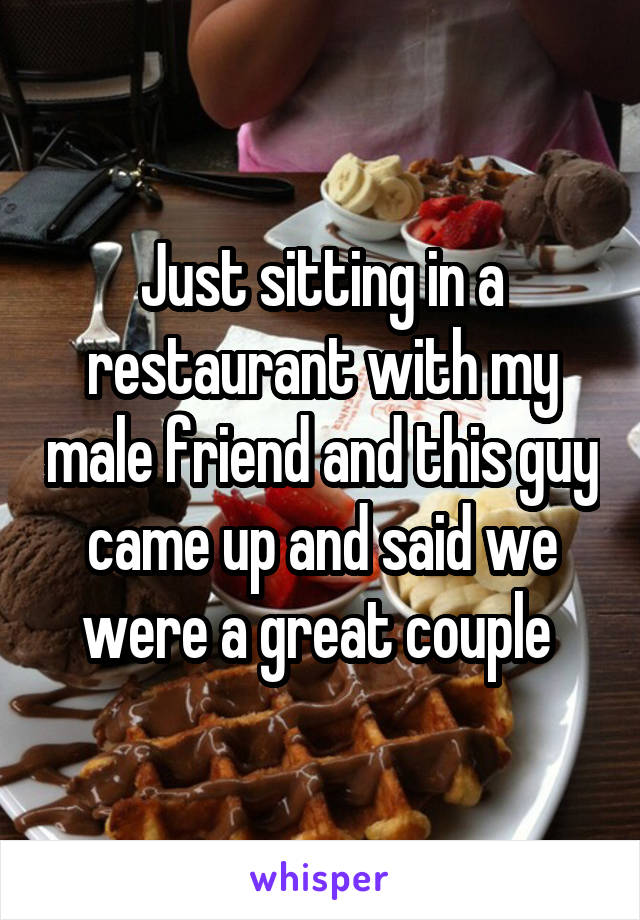 Just sitting in a restaurant with my male friend and this guy came up and said we were a great couple 