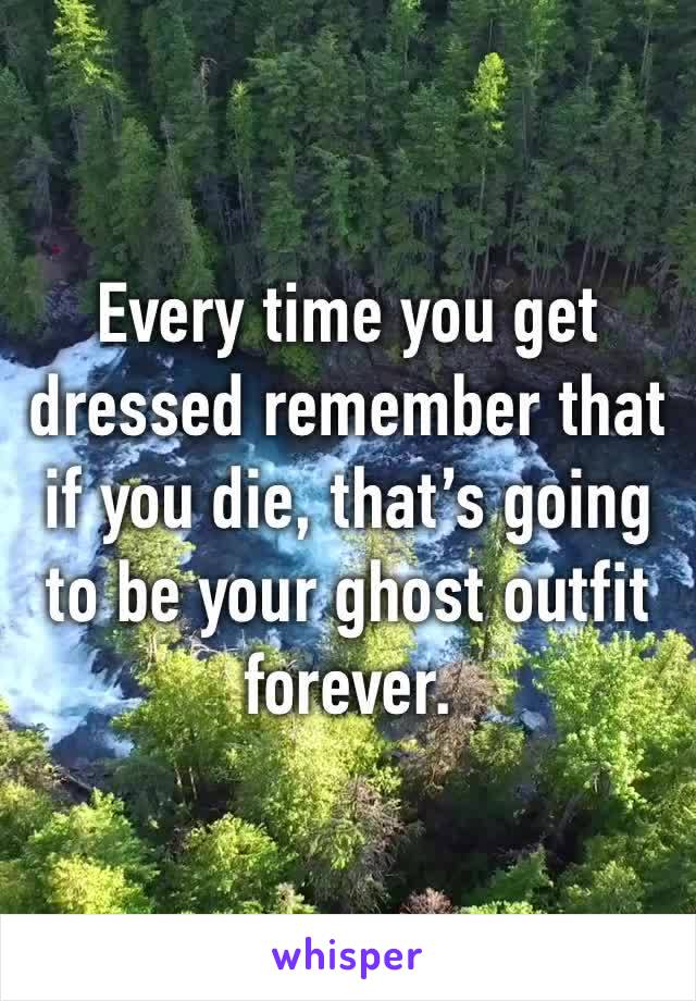 Every time you get dressed remember that if you die, that’s going to be your ghost outfit forever.