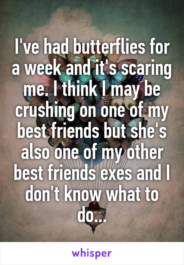 I've had butterflies for a week and it's scaring me. I think I may be crushing on one of my best friends but she's also one of my other best friends exes and I don't know what to do...