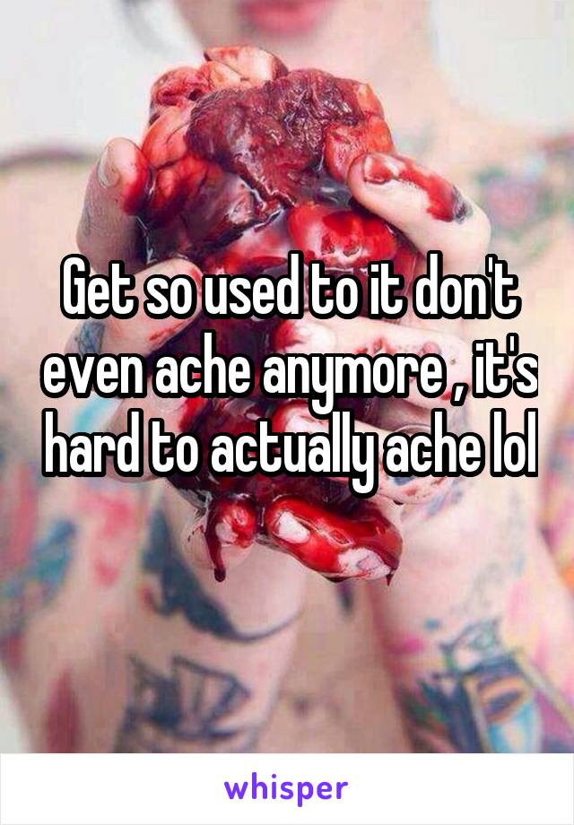 Get so used to it don't even ache anymore , it's hard to actually ache lol 