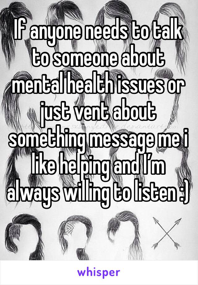 If anyone needs to talk to someone about mental health issues or just vent about something message me i like helping and I’m always willing to listen :) 