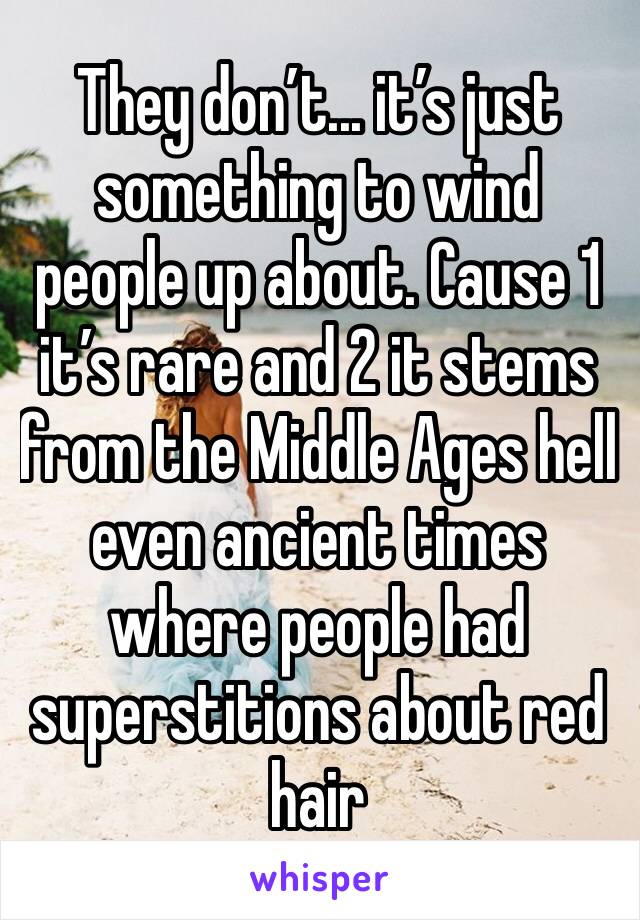 They don’t... it’s just something to wind people up about. Cause 1 it’s rare and 2 it stems from the Middle Ages hell even ancient times where people had superstitions about red hair