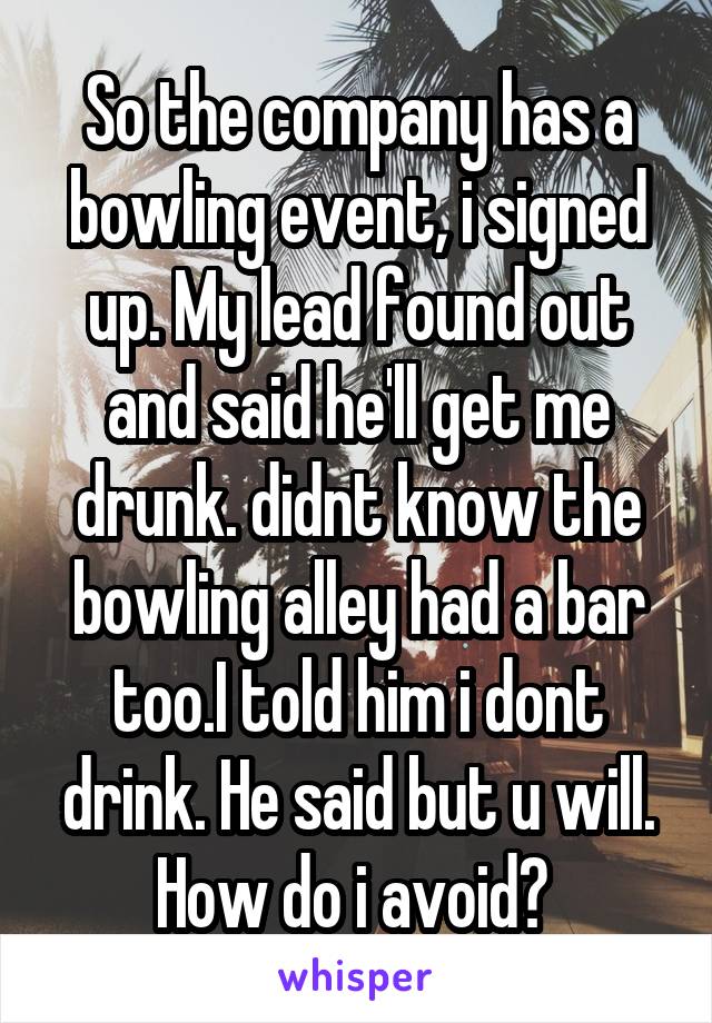 So the company has a bowling event, i signed up. My lead found out and said he'll get me drunk. didnt know the bowling alley had a bar too.I told him i dont drink. He said but u will. How do i avoid? 