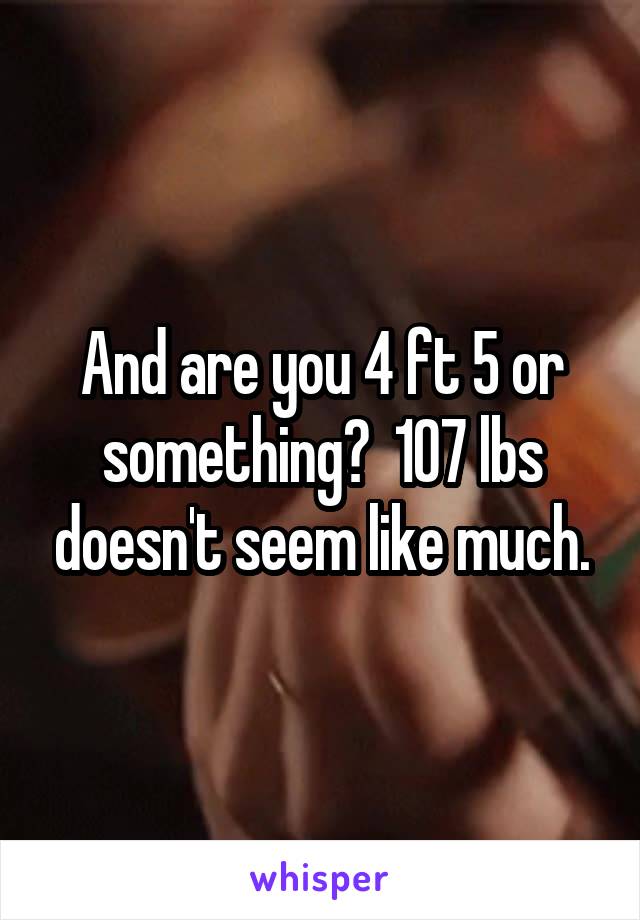 And are you 4 ft 5 or something?  107 lbs doesn't seem like much.
