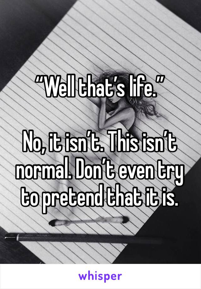 “Well that’s life.”

No, it isn’t. This isn’t normal. Don’t even try to pretend that it is. 