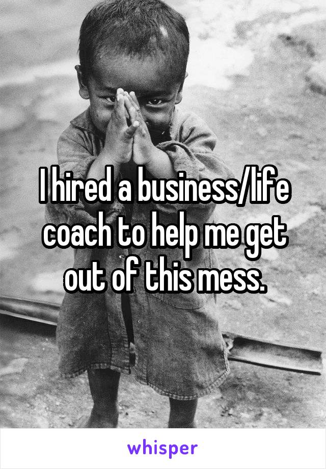 I hired a business/life coach to help me get out of this mess.