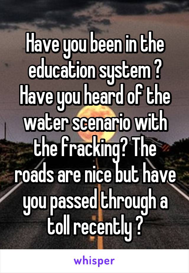 Have you been in the education system ? Have you heard of the water scenario with the fracking? The roads are nice but have you passed through a toll recently ?