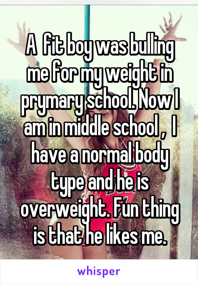 A  fit boy was bulling me for my weight in prymary school. Now I am in middle school ,  I have a normal body type and he is overweight. Fun thing is that he likes me.